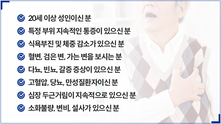 20세 이상 성인이신 분, 특정 부위 지속적인 통증이 있으신 분, 식욕부진 및 체중 감소가 있으신 분, 혈변, 검은 변, 가는 변을 보시는 분, 다뇨, 빈뇨, 갈증 증상이 있으신 분, 고혈압, 당뇨, 만성질환자이신 분, 심장 두근거림이 지속적으로 있으신 분,소화불량, 변비, 설사가 있으신 분