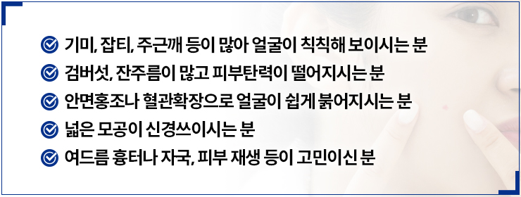 - 기미, 잡티, 주근깨 등이 많아 얼굴이 칙칙해 보이시는 분,검버섯, 잔주름이 많고 피부탄력이 떨어지시는 분,안면홍조나 혈관확장으로 얼굴이 쉽게 붉어지시는 분,넓은 모공이 신경쓰이시는 분,여름 흉터나 자국, 피부 재생 등이 고민이신 분
