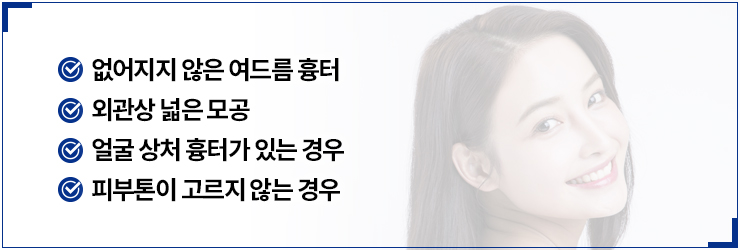 없어지지 않은 여드름 흉터,외관상 넓은 모공,얼굴 상처 흉터가 있는 경우,피부톤이 고르지 않는 경우